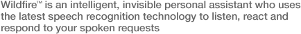 Wildfire is an intelligent, invisible personal assistant who uses the latest speech recognition technology to listern, react and respond to you spoken requests